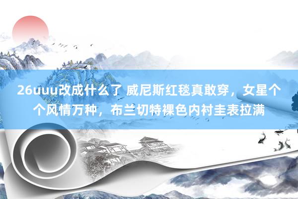 26uuu改成什么了 威尼斯红毯真敢穿，女星个个风情万种，布兰切特裸色内衬圭表拉满