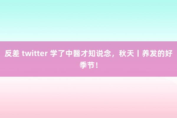 反差 twitter 学了中醫才知说念，秋天丨养发的好季节！