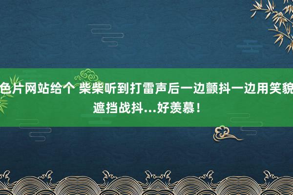 色片网站给个 柴柴听到打雷声后一边颤抖一边用笑貌遮挡战抖...好羡慕！