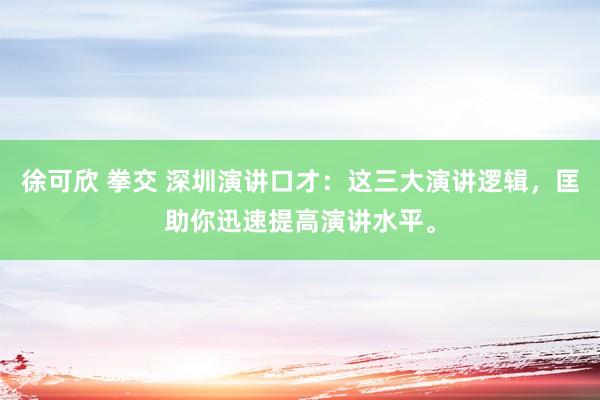 徐可欣 拳交 深圳演讲口才：这三大演讲逻辑，匡助你迅速提高演讲水平。