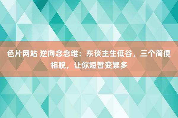 色片网站 逆向念念维：东谈主生低谷，三个简便相貌，让你短暂变繁多