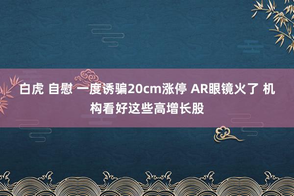 白虎 自慰 一度诱骗20cm涨停 AR眼镜火了 机构看好这些高增长股