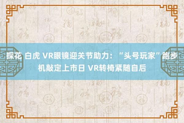 探花 白虎 VR眼镜迎关节助力：“头号玩家”跑步机敲定上市日 VR转椅紧随自后