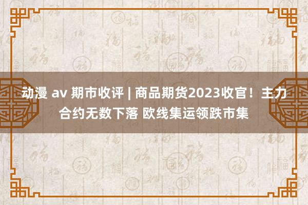 动漫 av 期市收评 | 商品期货2023收官！主力合约无数下落 欧线集运领跌市集