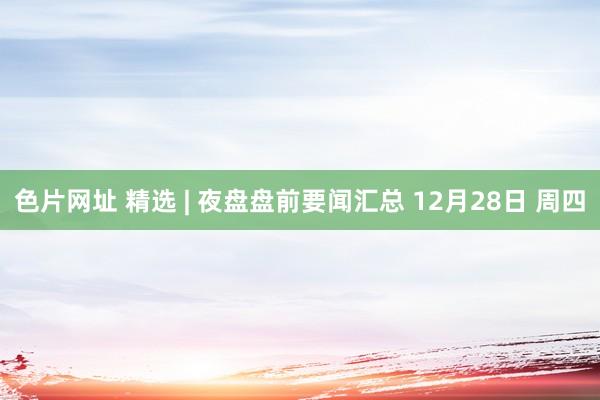 色片网址 精选 | 夜盘盘前要闻汇总 12月28日 周四