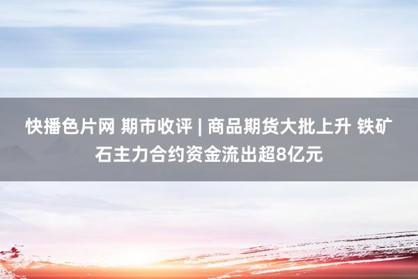 快播色片网 期市收评 | 商品期货大批上升 铁矿石主力合约资金流出超8亿元