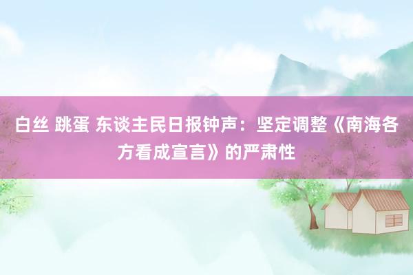 白丝 跳蛋 东谈主民日报钟声：坚定调整《南海各方看成宣言》的严肃性