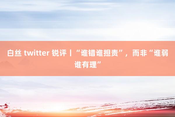 白丝 twitter 锐评丨“谁错谁担责”，而非“谁弱谁有理”