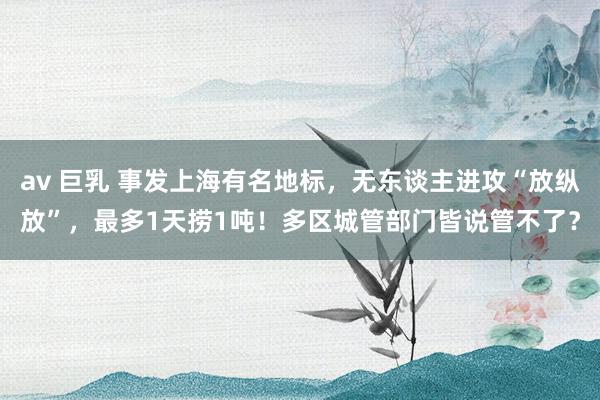 av 巨乳 事发上海有名地标，无东谈主进攻“放纵放”，最多1天捞1吨！多区城管部门皆说管不了？