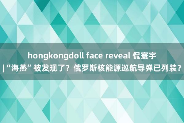 hongkongdoll face reveal 侃寰宇 |“海燕”被发现了？俄罗斯核能源巡航导弹已列装？