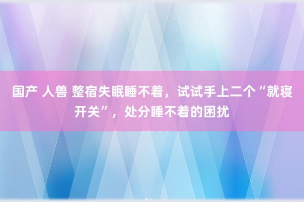 国产 人兽 整宿失眠睡不着，试试手上二个“就寝开关”，处分睡不着的困扰