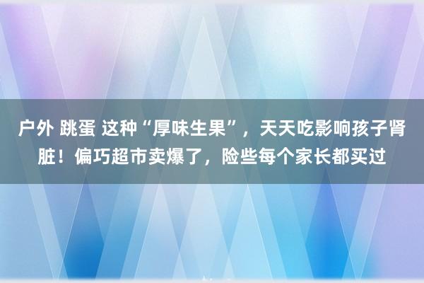 户外 跳蛋 这种“厚味生果”，天天吃影响孩子肾脏！偏巧超市卖爆了，险些每个家长都买过