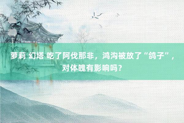 萝莉 幻塔 吃了阿伐那非，鸿沟被放了“鸽子”，对体魄有影响吗？