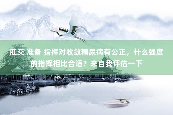 肛交 准备 指挥对收敛糖尿病有公正，什么强度的指挥相比合适？来自我评估一下