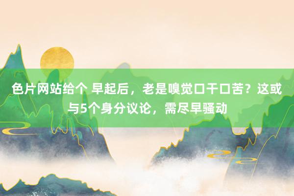 色片网站给个 早起后，老是嗅觉口干口苦？这或与5个身分议论，需尽早骚动