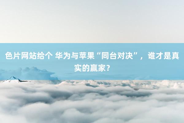 色片网站给个 华为与苹果“同台对决”，谁才是真实的赢家？