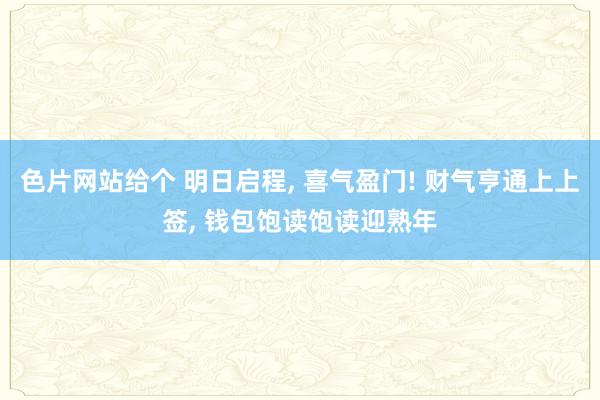 色片网站给个 明日启程， 喜气盈门! 财气亨通上上签， 钱包饱读饱读迎熟年