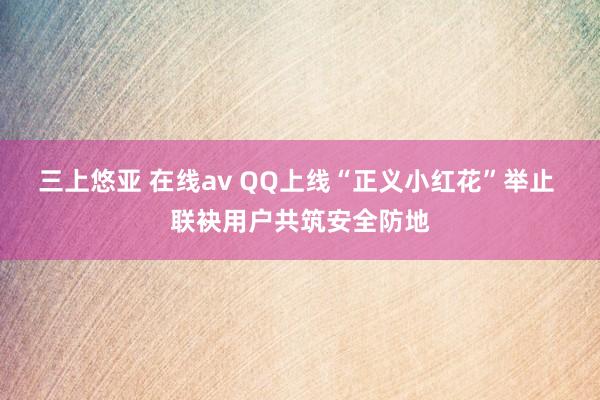 三上悠亚 在线av QQ上线“正义小红花”举止 联袂用户共筑安全防地