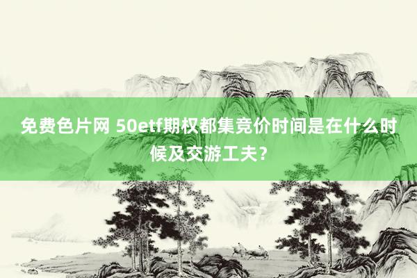 免费色片网 50etf期权都集竞价时间是在什么时候及交游工夫？