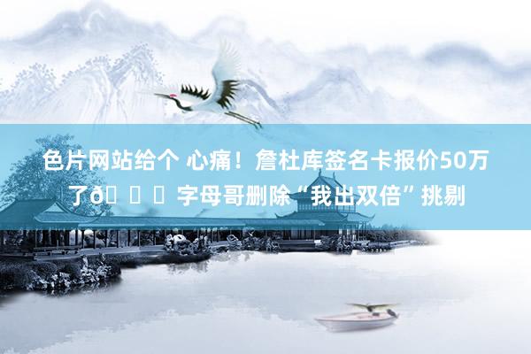 色片网站给个 心痛！詹杜库签名卡报价50万了😂字母哥删除“我出双倍”挑剔