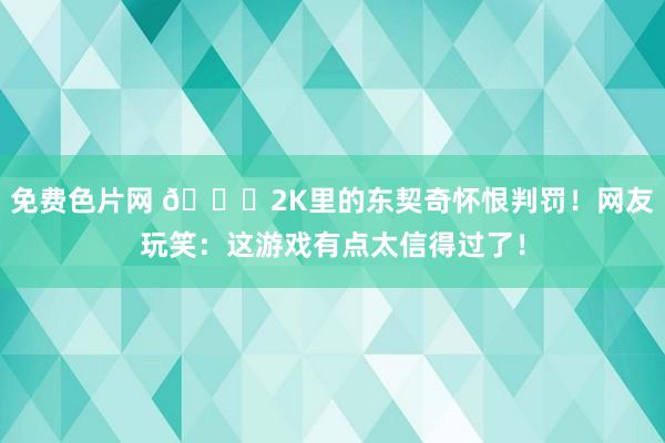 免费色片网 😂2K里的东契奇怀恨判罚！网友玩笑：这游戏有点太信得过了！