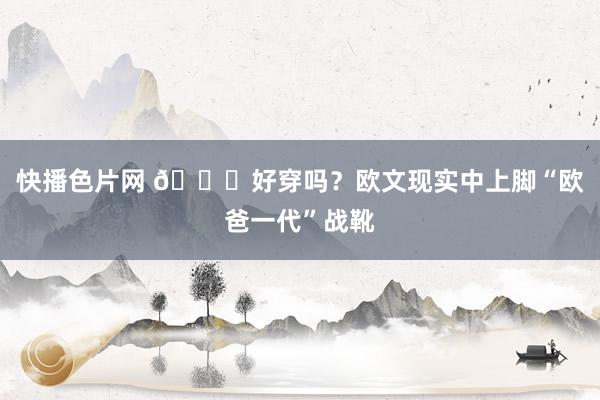 快播色片网 👀好穿吗？欧文现实中上脚“欧爸一代”战靴