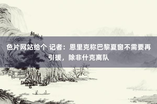 色片网站给个 记者：恩里克称巴黎夏窗不需要再引援，除非什克离队