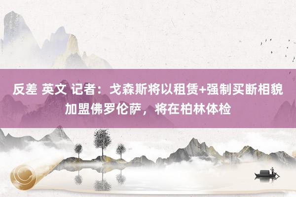 反差 英文 记者：戈森斯将以租赁+强制买断相貌加盟佛罗伦萨，将在柏林体检