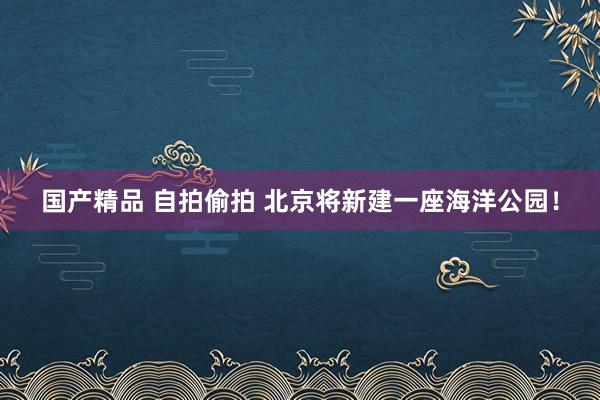 国产精品 自拍偷拍 北京将新建一座海洋公园！