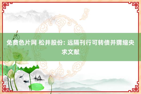 免费色片网 松井股份: 远隔刊行可转债并猬缩央求文献