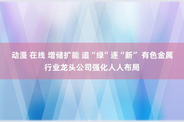 动漫 在线 增储扩能 追“绿”逐“新” 有色金属行业龙头公司强化人人布局