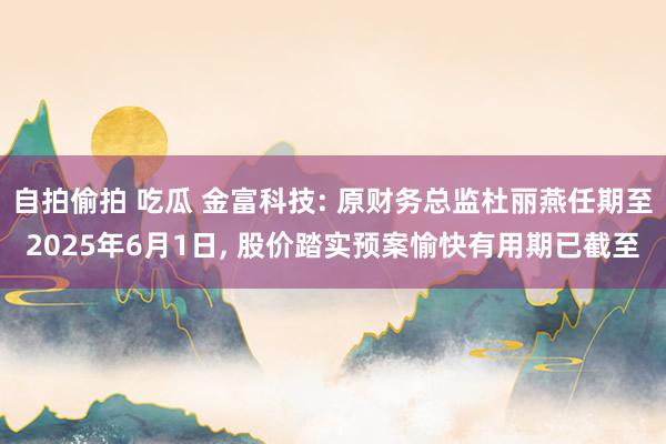 自拍偷拍 吃瓜 金富科技: 原财务总监杜丽燕任期至2025年6月1日， 股价踏实预案愉快有用期已截至