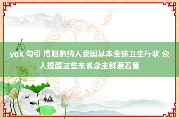 yqk 勾引 慢阻肺纳入我国基本全球卫生行状 众人提醒这些东说念主群要看管