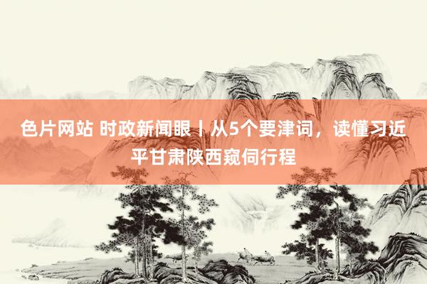 色片网站 时政新闻眼丨从5个要津词，读懂习近平甘肃陕西窥伺行程