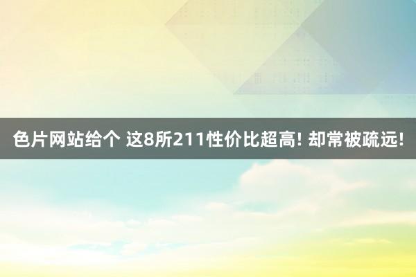 色片网站给个 这8所211性价比超高! 却常被疏远!