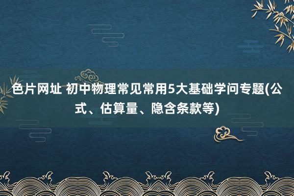 色片网址 初中物理常见常用5大基础学问专题(公式、估算量、隐含条款等)