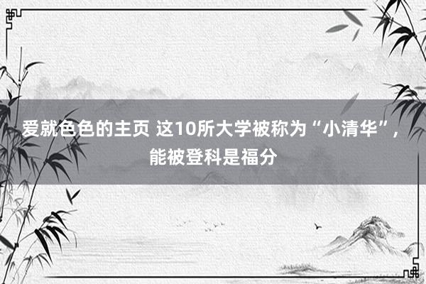 爱就色色的主页 这10所大学被称为“小清华”， 能被登科是福分