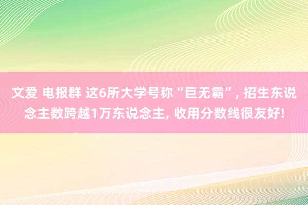 文爱 电报群 这6所大学号称“巨无霸”， 招生东说念主数跨越1万东说念主， 收用分数线很友好!