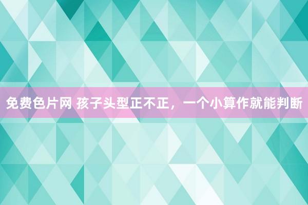 免费色片网 孩子头型正不正，一个小算作就能判断