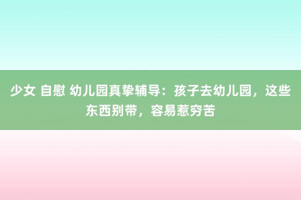 少女 自慰 幼儿园真挚辅导：孩子去幼儿园，这些东西别带，容易惹穷苦