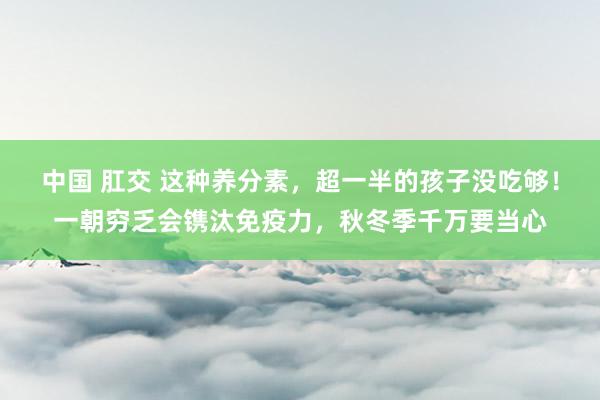 中国 肛交 这种养分素，超一半的孩子没吃够！一朝穷乏会镌汰免疫力，秋冬季千万要当心