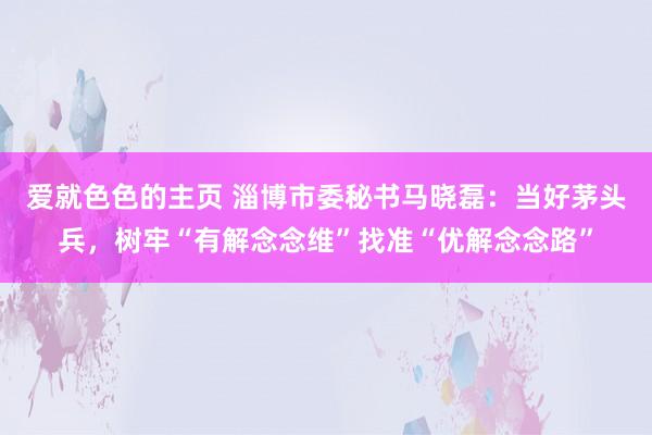 爱就色色的主页 淄博市委秘书马晓磊：当好茅头兵，树牢“有解念念维”找准“优解念念路”