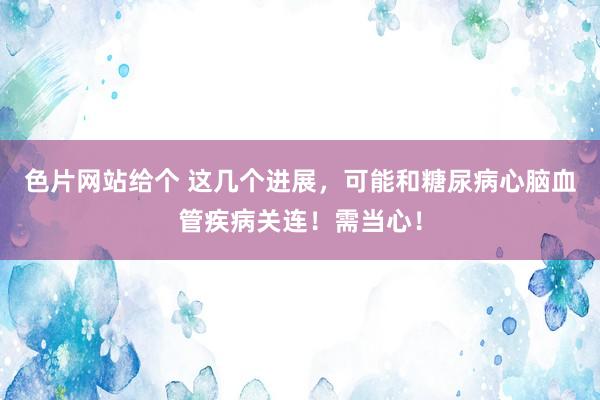 色片网站给个 这几个进展，可能和糖尿病心脑血管疾病关连！需当心！