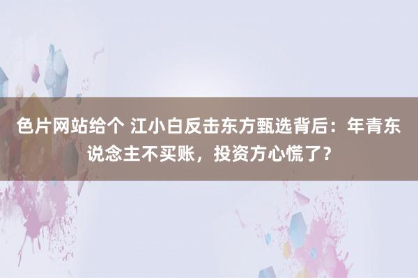 色片网站给个 江小白反击东方甄选背后：年青东说念主不买账，投资方心慌了？