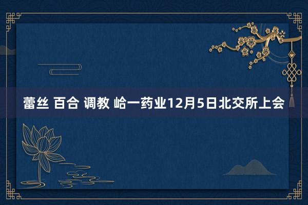 蕾丝 百合 调教 峆一药业12月5日北交所上会