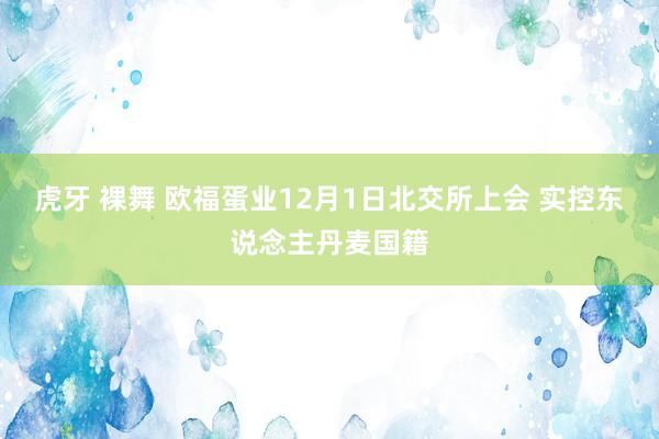 虎牙 裸舞 欧福蛋业12月1日北交所上会 实控东说念主丹麦国籍