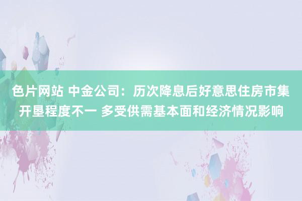 色片网站 中金公司：历次降息后好意思住房市集开垦程度不一 多受供需基本面和经济情况影响