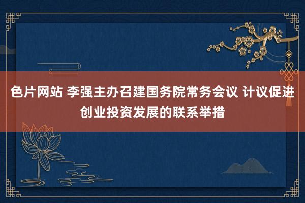 色片网站 李强主办召建国务院常务会议 计议促进创业投资发展的联系举措