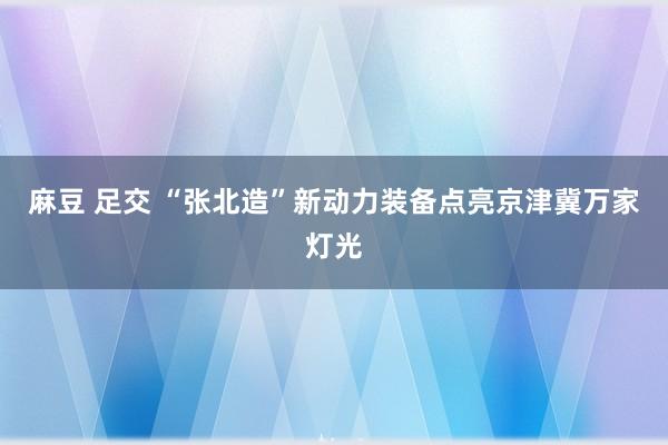 麻豆 足交 “张北造”新动力装备点亮京津冀万家灯光