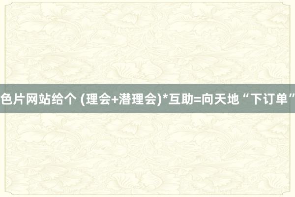 色片网站给个 (理会+潜理会)*互助=向天地“下订单”